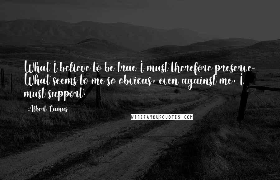 Albert Camus Quotes: What I believe to be true I must therefore preserve. What seems to me so obvious, even against me, I must support.