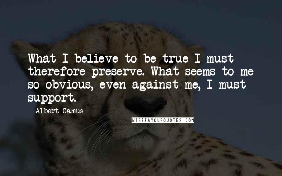 Albert Camus Quotes: What I believe to be true I must therefore preserve. What seems to me so obvious, even against me, I must support.