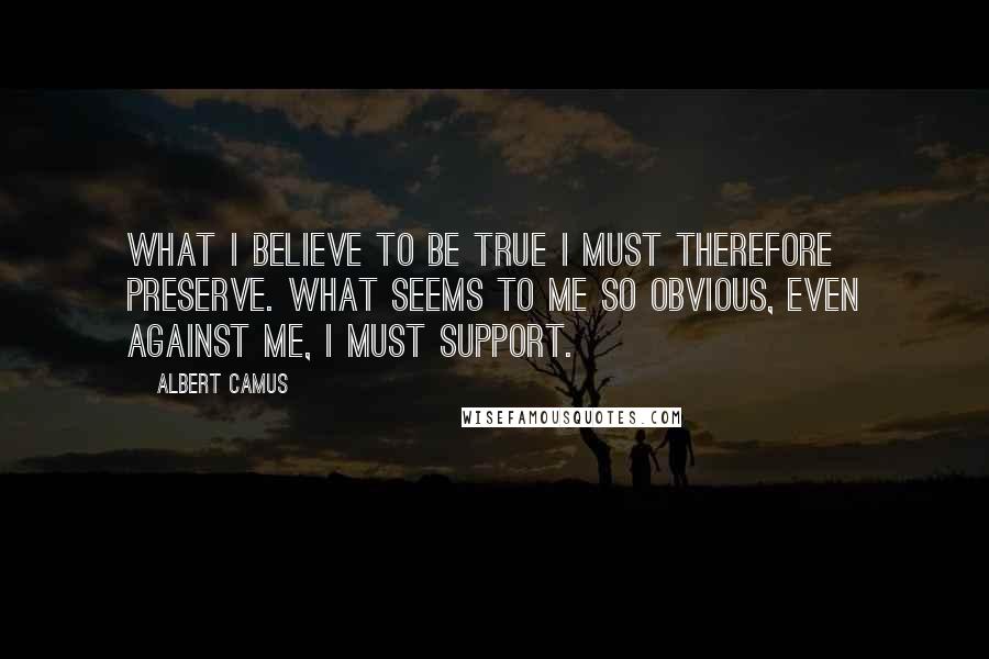 Albert Camus Quotes: What I believe to be true I must therefore preserve. What seems to me so obvious, even against me, I must support.