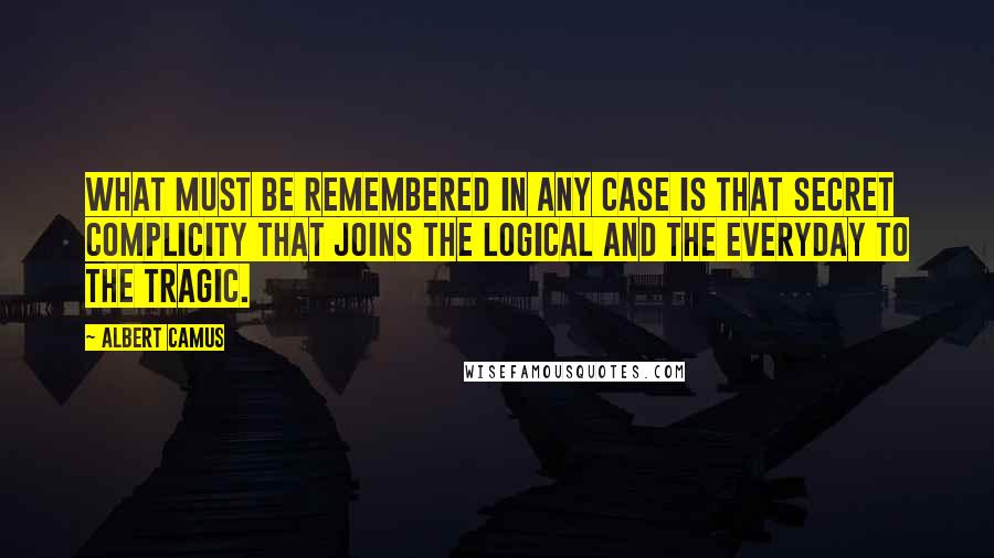 Albert Camus Quotes: What must be remembered in any case is that secret complicity that joins the logical and the everyday to the tragic.