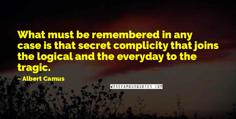 Albert Camus Quotes: What must be remembered in any case is that secret complicity that joins the logical and the everyday to the tragic.