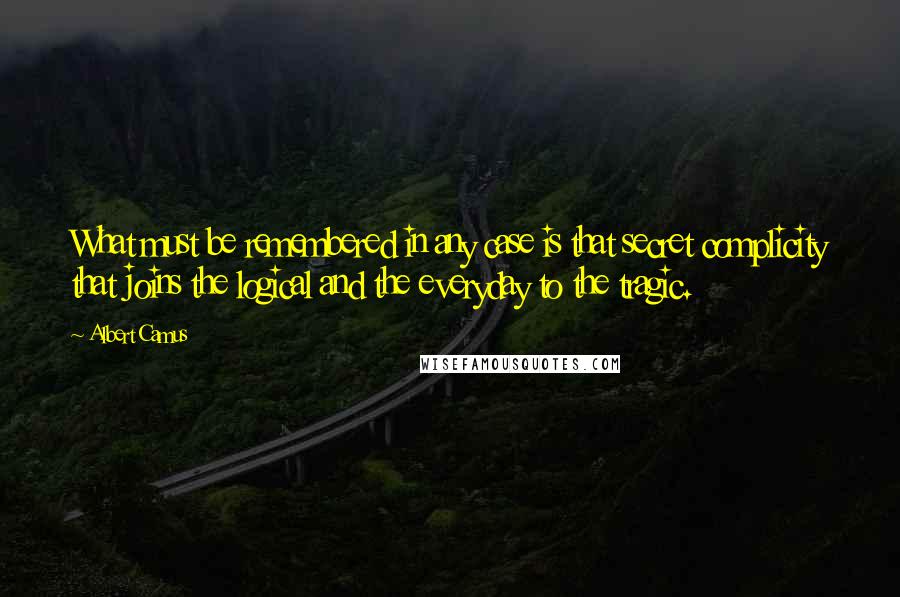 Albert Camus Quotes: What must be remembered in any case is that secret complicity that joins the logical and the everyday to the tragic.