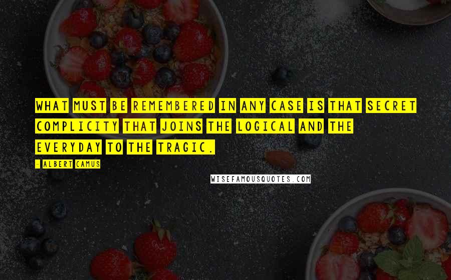 Albert Camus Quotes: What must be remembered in any case is that secret complicity that joins the logical and the everyday to the tragic.