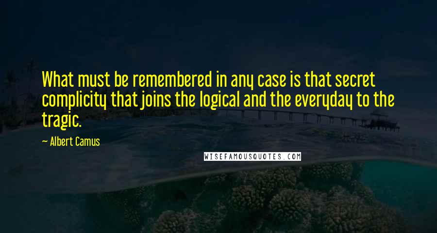 Albert Camus Quotes: What must be remembered in any case is that secret complicity that joins the logical and the everyday to the tragic.