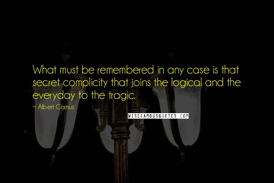 Albert Camus Quotes: What must be remembered in any case is that secret complicity that joins the logical and the everyday to the tragic.