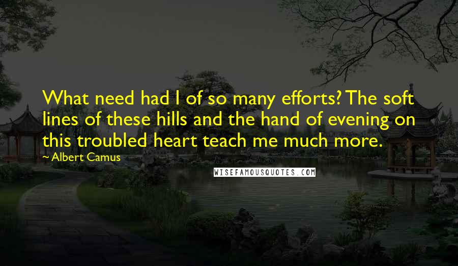 Albert Camus Quotes: What need had I of so many efforts? The soft lines of these hills and the hand of evening on this troubled heart teach me much more.