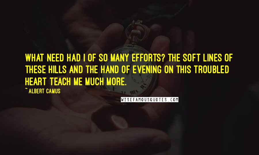 Albert Camus Quotes: What need had I of so many efforts? The soft lines of these hills and the hand of evening on this troubled heart teach me much more.