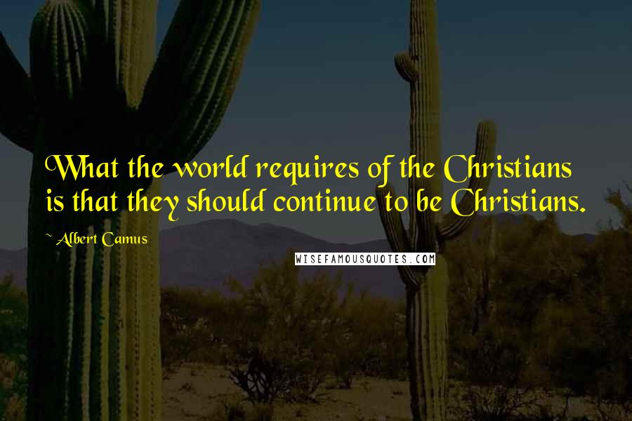 Albert Camus Quotes: What the world requires of the Christians is that they should continue to be Christians.