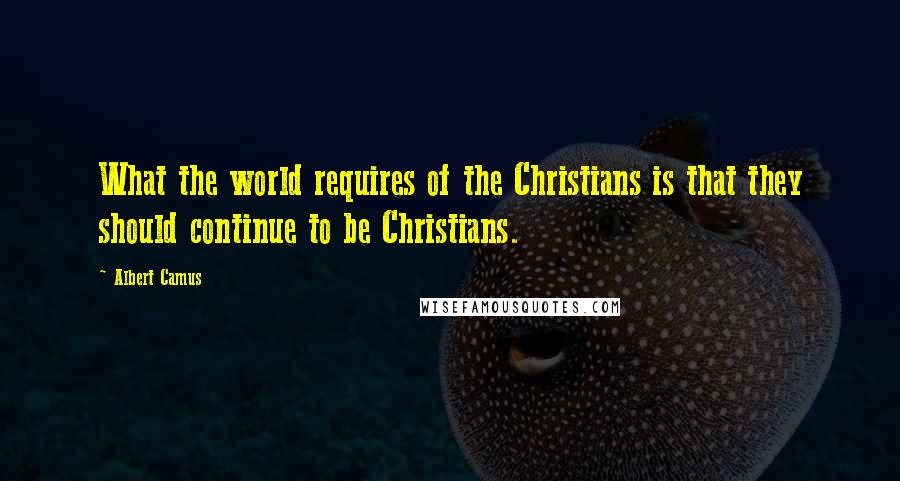 Albert Camus Quotes: What the world requires of the Christians is that they should continue to be Christians.