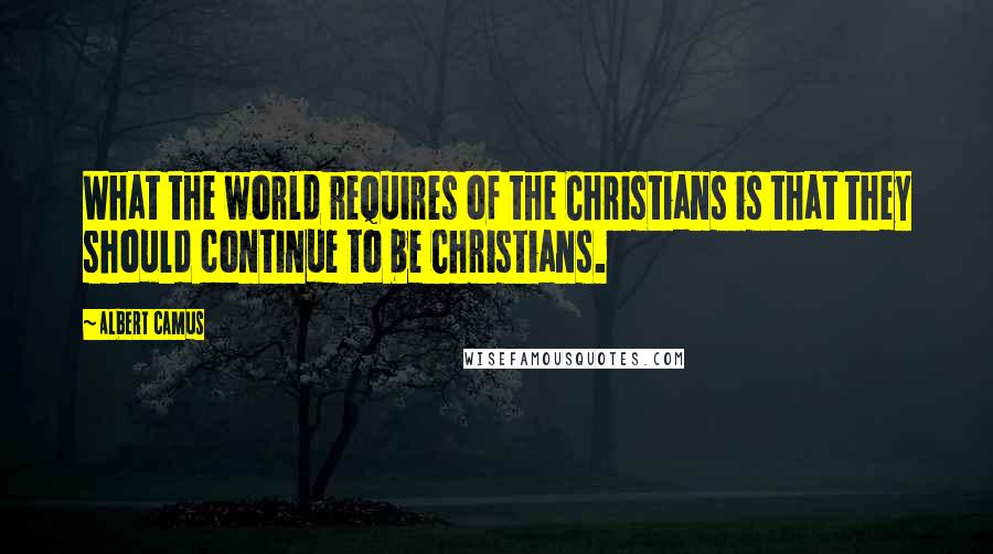 Albert Camus Quotes: What the world requires of the Christians is that they should continue to be Christians.