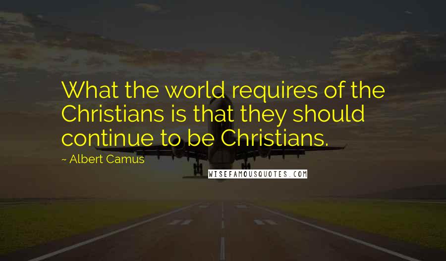 Albert Camus Quotes: What the world requires of the Christians is that they should continue to be Christians.