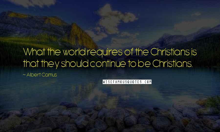 Albert Camus Quotes: What the world requires of the Christians is that they should continue to be Christians.