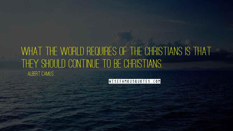 Albert Camus Quotes: What the world requires of the Christians is that they should continue to be Christians.