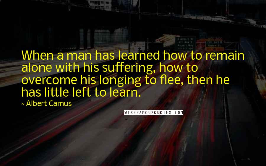 Albert Camus Quotes: When a man has learned how to remain alone with his suffering, how to overcome his longing to flee, then he has little left to learn.