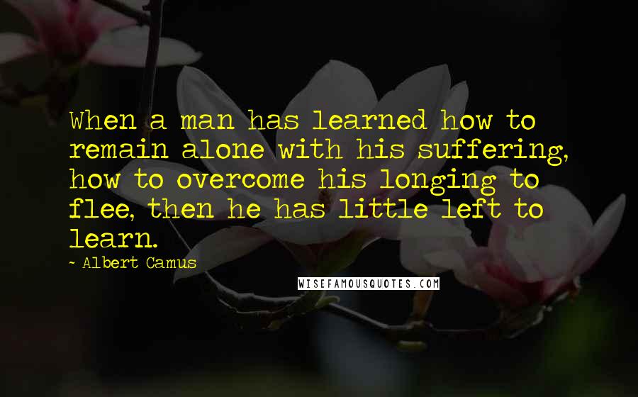 Albert Camus Quotes: When a man has learned how to remain alone with his suffering, how to overcome his longing to flee, then he has little left to learn.