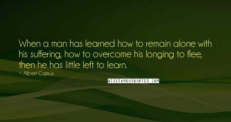 Albert Camus Quotes: When a man has learned how to remain alone with his suffering, how to overcome his longing to flee, then he has little left to learn.