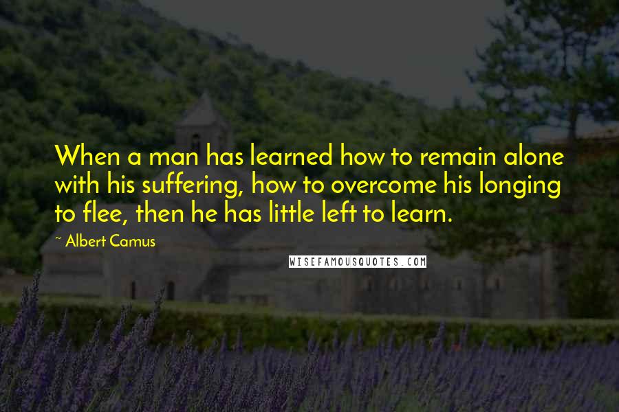 Albert Camus Quotes: When a man has learned how to remain alone with his suffering, how to overcome his longing to flee, then he has little left to learn.