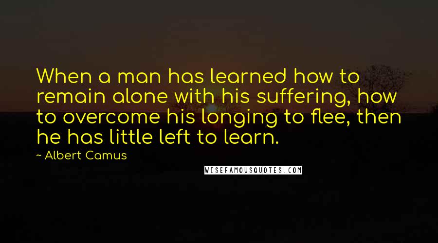 Albert Camus Quotes: When a man has learned how to remain alone with his suffering, how to overcome his longing to flee, then he has little left to learn.