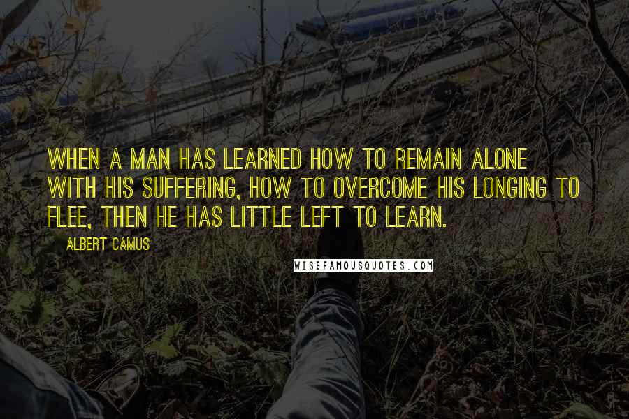 Albert Camus Quotes: When a man has learned how to remain alone with his suffering, how to overcome his longing to flee, then he has little left to learn.