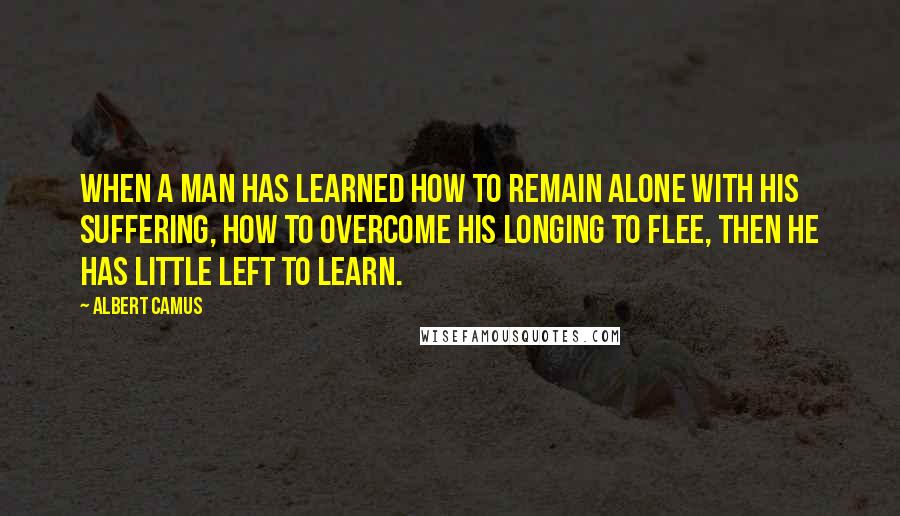 Albert Camus Quotes: When a man has learned how to remain alone with his suffering, how to overcome his longing to flee, then he has little left to learn.