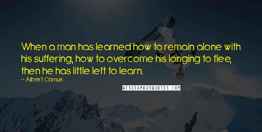 Albert Camus Quotes: When a man has learned how to remain alone with his suffering, how to overcome his longing to flee, then he has little left to learn.