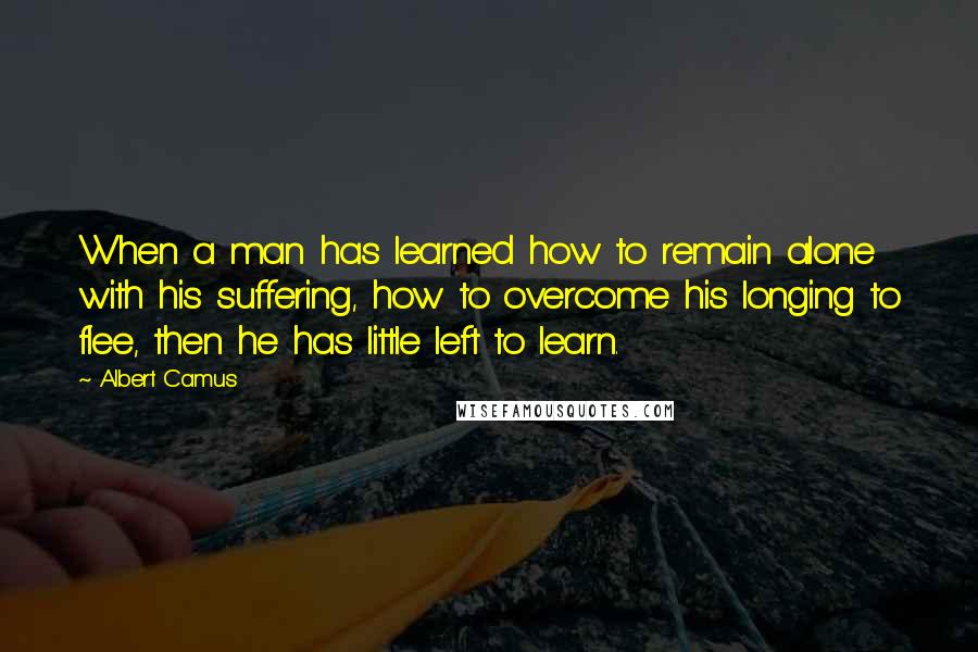 Albert Camus Quotes: When a man has learned how to remain alone with his suffering, how to overcome his longing to flee, then he has little left to learn.