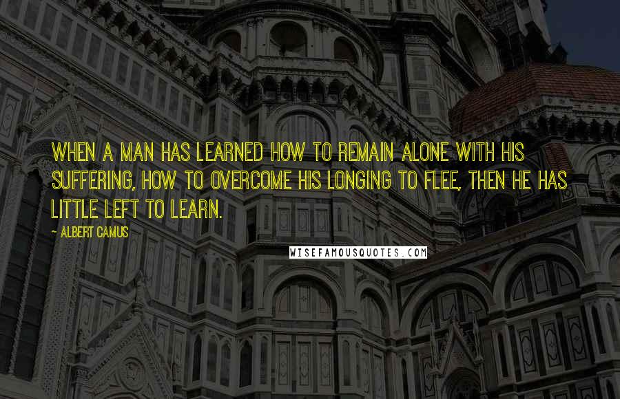 Albert Camus Quotes: When a man has learned how to remain alone with his suffering, how to overcome his longing to flee, then he has little left to learn.