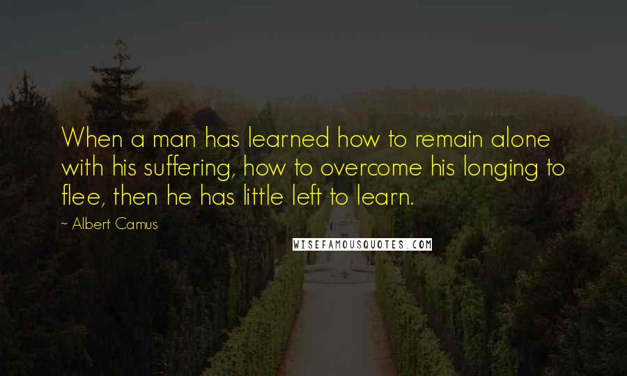 Albert Camus Quotes: When a man has learned how to remain alone with his suffering, how to overcome his longing to flee, then he has little left to learn.