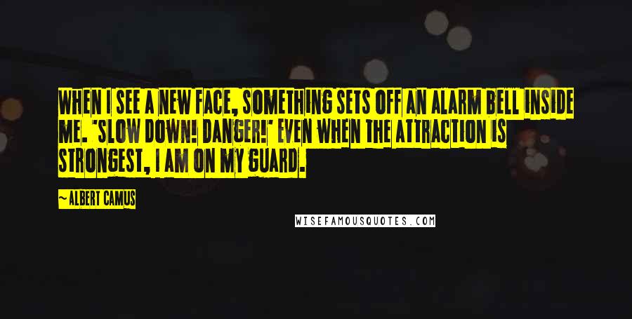 Albert Camus Quotes: When I see a new face, something sets off an alarm bell inside me. 'slow down! Danger!' Even when the attraction is strongest, I am on my guard.