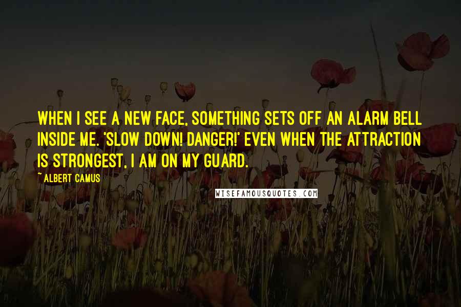 Albert Camus Quotes: When I see a new face, something sets off an alarm bell inside me. 'slow down! Danger!' Even when the attraction is strongest, I am on my guard.