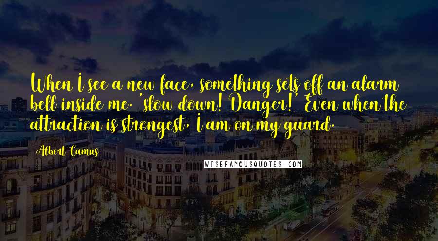 Albert Camus Quotes: When I see a new face, something sets off an alarm bell inside me. 'slow down! Danger!' Even when the attraction is strongest, I am on my guard.