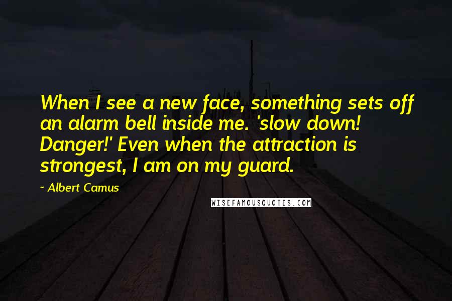 Albert Camus Quotes: When I see a new face, something sets off an alarm bell inside me. 'slow down! Danger!' Even when the attraction is strongest, I am on my guard.