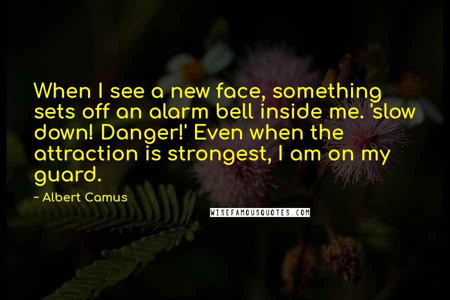 Albert Camus Quotes: When I see a new face, something sets off an alarm bell inside me. 'slow down! Danger!' Even when the attraction is strongest, I am on my guard.