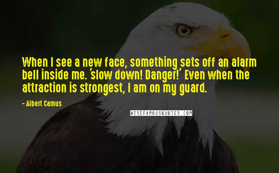 Albert Camus Quotes: When I see a new face, something sets off an alarm bell inside me. 'slow down! Danger!' Even when the attraction is strongest, I am on my guard.