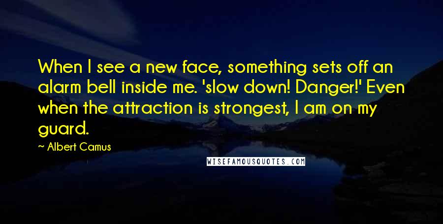 Albert Camus Quotes: When I see a new face, something sets off an alarm bell inside me. 'slow down! Danger!' Even when the attraction is strongest, I am on my guard.
