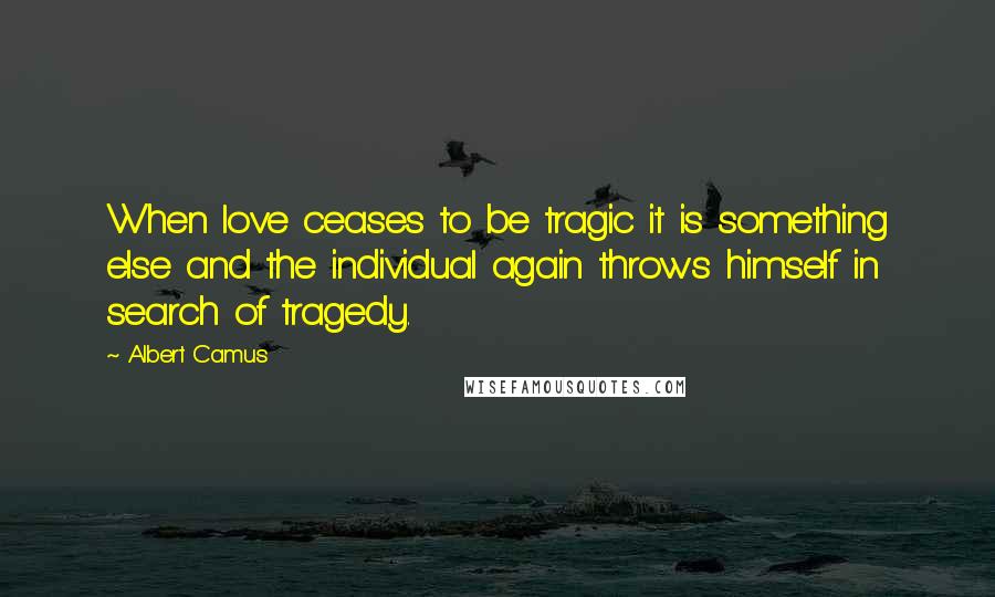 Albert Camus Quotes: When love ceases to be tragic it is something else and the individual again throws himself in search of tragedy.