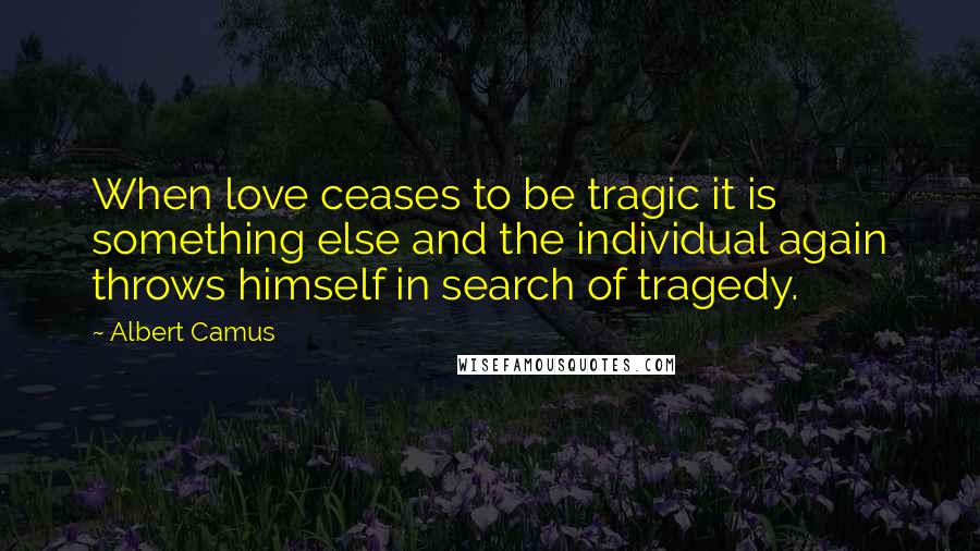 Albert Camus Quotes: When love ceases to be tragic it is something else and the individual again throws himself in search of tragedy.