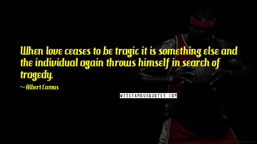 Albert Camus Quotes: When love ceases to be tragic it is something else and the individual again throws himself in search of tragedy.