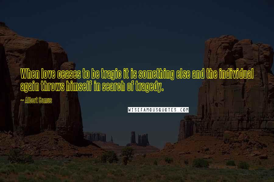 Albert Camus Quotes: When love ceases to be tragic it is something else and the individual again throws himself in search of tragedy.
