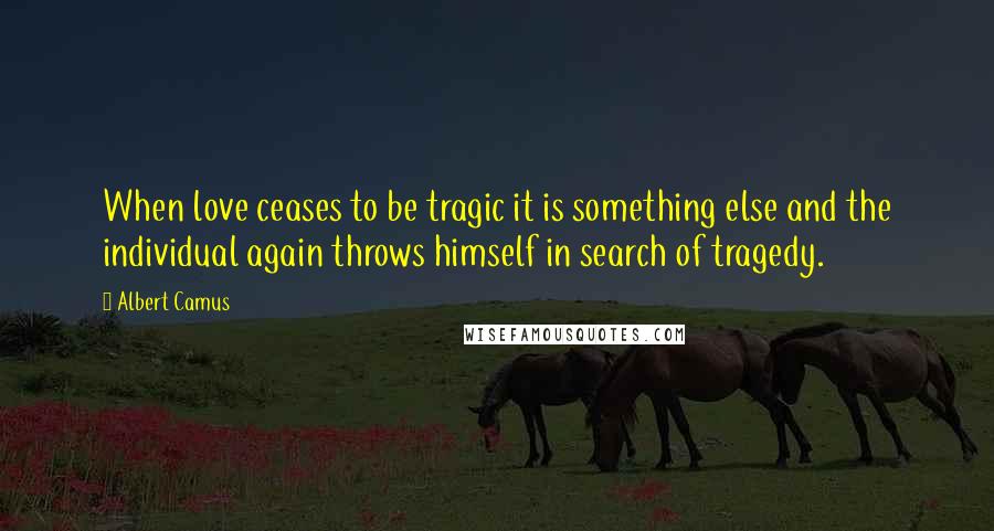 Albert Camus Quotes: When love ceases to be tragic it is something else and the individual again throws himself in search of tragedy.
