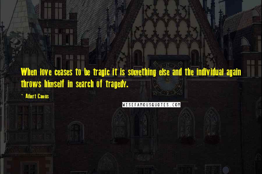 Albert Camus Quotes: When love ceases to be tragic it is something else and the individual again throws himself in search of tragedy.