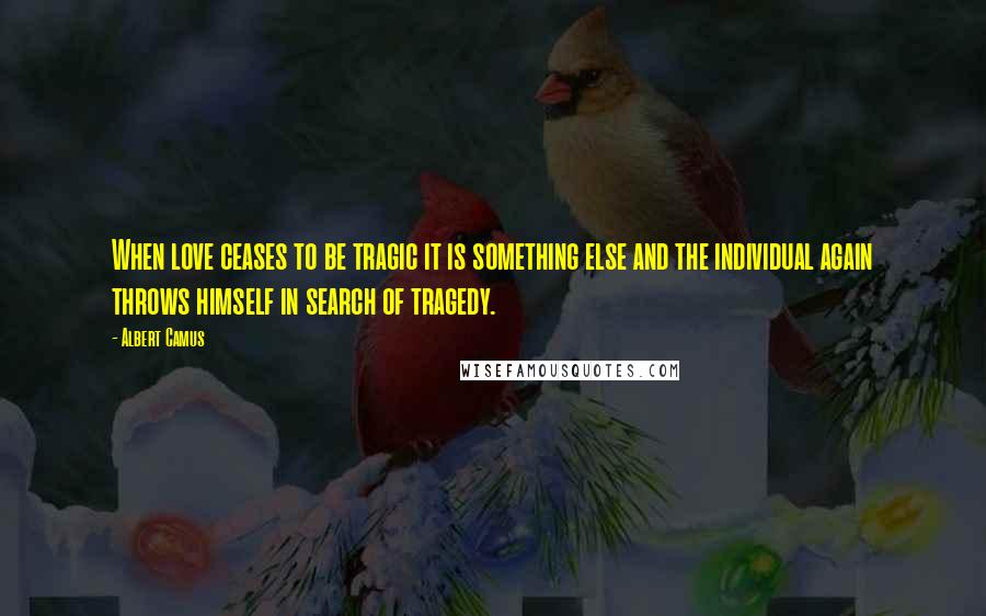 Albert Camus Quotes: When love ceases to be tragic it is something else and the individual again throws himself in search of tragedy.