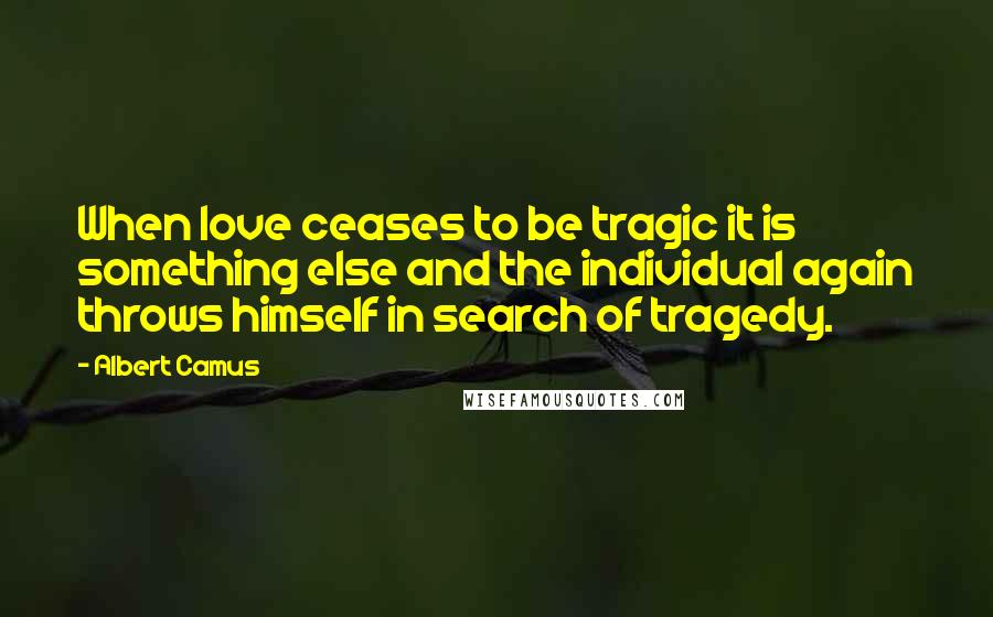 Albert Camus Quotes: When love ceases to be tragic it is something else and the individual again throws himself in search of tragedy.