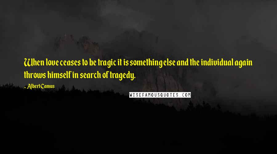 Albert Camus Quotes: When love ceases to be tragic it is something else and the individual again throws himself in search of tragedy.