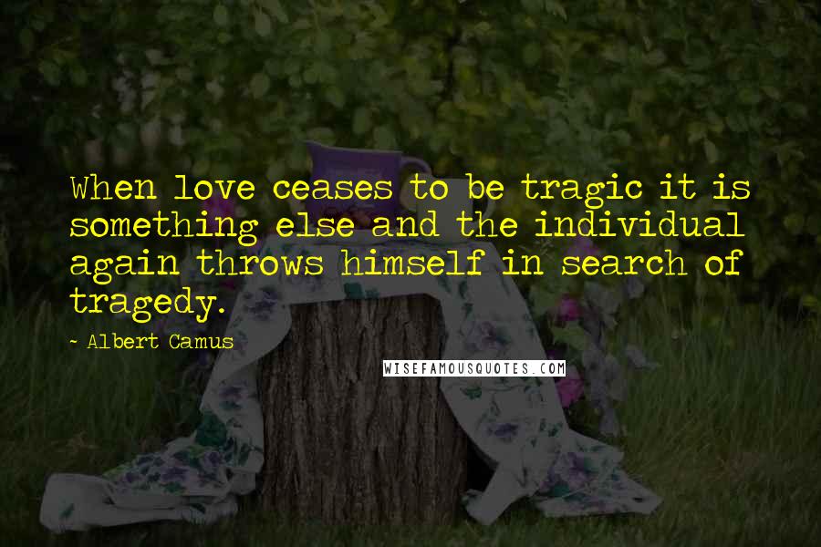 Albert Camus Quotes: When love ceases to be tragic it is something else and the individual again throws himself in search of tragedy.