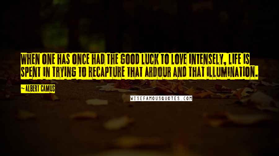 Albert Camus Quotes: When one has once had the good luck to love intensely, life is spent in trying to recapture that ardour and that illumination.