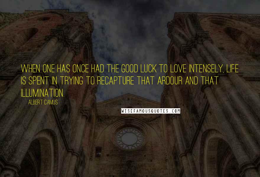 Albert Camus Quotes: When one has once had the good luck to love intensely, life is spent in trying to recapture that ardour and that illumination.