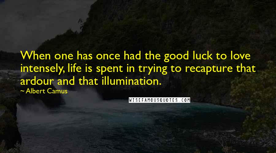 Albert Camus Quotes: When one has once had the good luck to love intensely, life is spent in trying to recapture that ardour and that illumination.