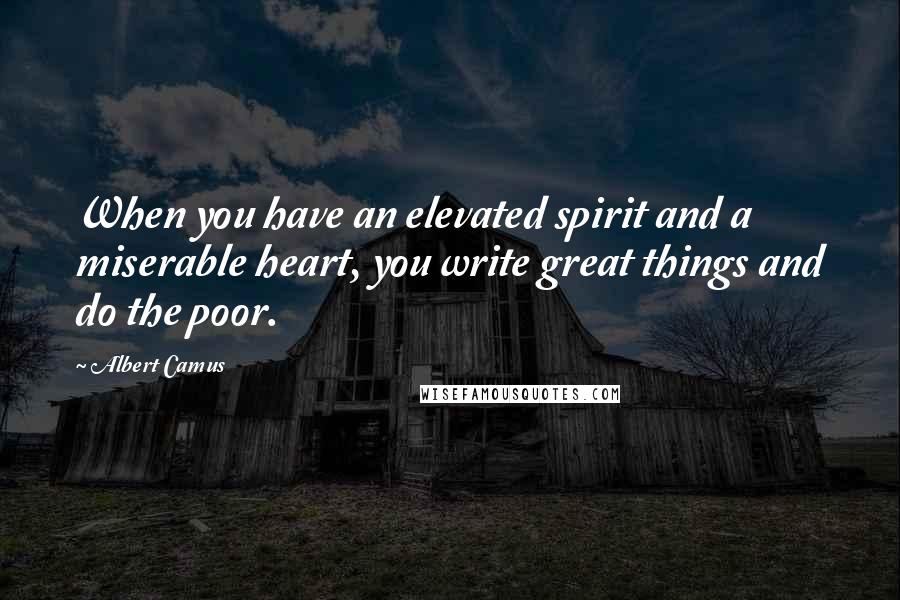Albert Camus Quotes: When you have an elevated spirit and a miserable heart, you write great things and do the poor.