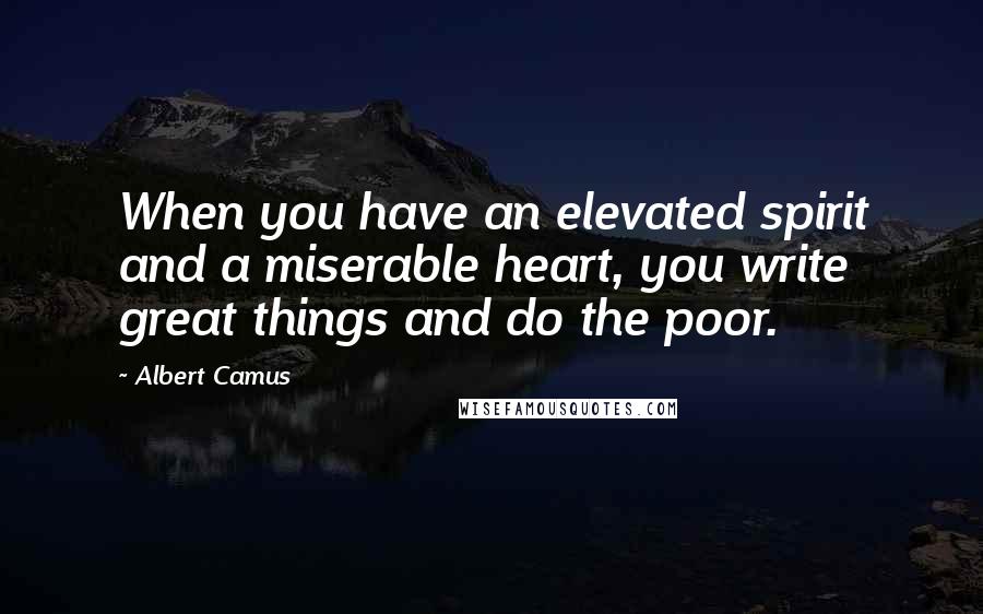 Albert Camus Quotes: When you have an elevated spirit and a miserable heart, you write great things and do the poor.